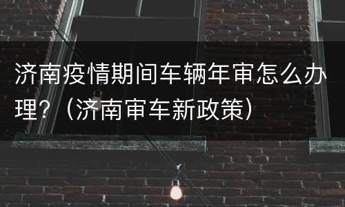 济南疫情期间车辆年审怎么办理?（济南审车新政策）