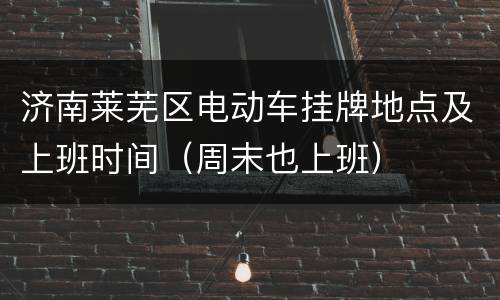 济南莱芜区电动车挂牌地点及上班时间（周末也上班）