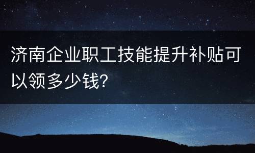 济南企业职工技能提升补贴可以领多少钱？