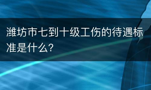 潍坊市七到十级工伤的待遇标准是什么？