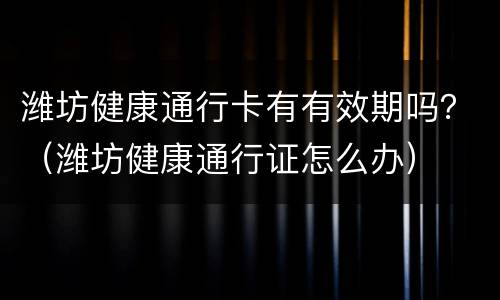 潍坊健康通行卡有有效期吗？（潍坊健康通行证怎么办）