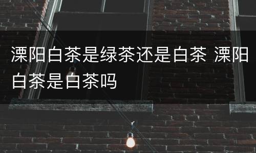 溧阳白茶是绿茶还是白茶 溧阳白茶是白茶吗