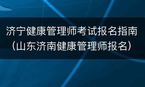 济宁健康管理师考试报名指南（山东济南健康管理师报名）