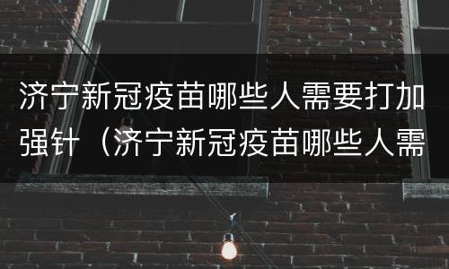 济宁新冠疫苗哪些人需要打加强针（济宁新冠疫苗哪些人需要打加强针呢）