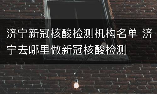 济宁新冠核酸检测机构名单 济宁去哪里做新冠核酸检测