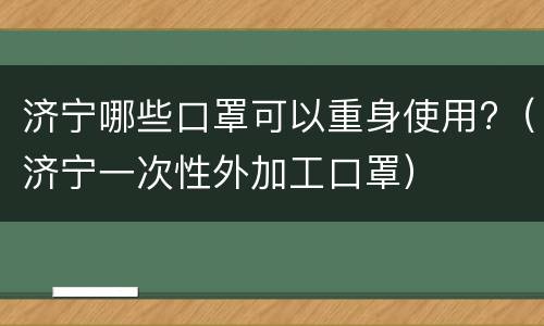济宁哪些口罩可以重身使用?（济宁一次性外加工口罩）