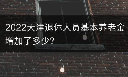 2022天津退休人员基本养老金增加了多少？