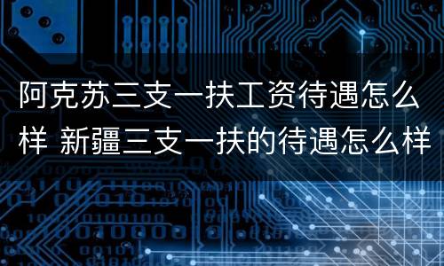 阿克苏三支一扶工资待遇怎么样 新疆三支一扶的待遇怎么样