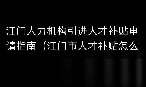 江门人力机构引进人才补贴申请指南（江门市人才补贴怎么申请）