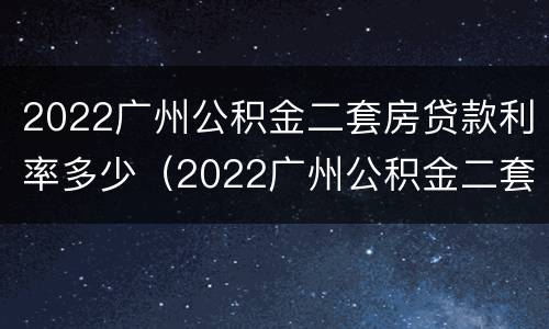 2022广州公积金二套房贷款利率多少（2022广州公积金二套房贷款利率多少钱）