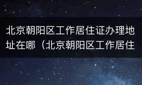 北京朝阳区工作居住证办理地址在哪（北京朝阳区工作居住证办理地点）