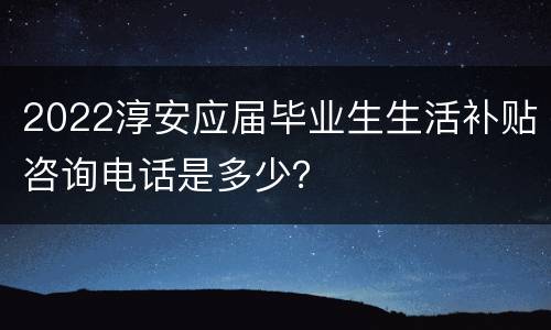 2022淳安应届毕业生生活补贴咨询电话是多少？