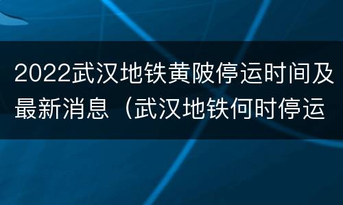 2022武汉地铁黄陂停运时间及最新消息（武汉地铁何时停运）