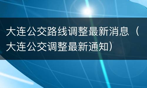 大连公交路线调整最新消息（大连公交调整最新通知）