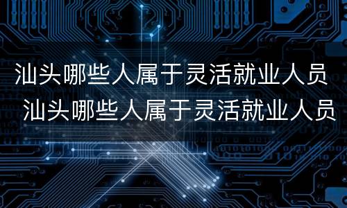 汕头哪些人属于灵活就业人员 汕头哪些人属于灵活就业人员社保