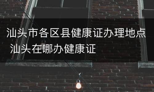 汕头市各区县健康证办理地点 汕头在哪办健康证