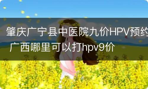 肇庆广宁县中医院九价HPV预约 广西哪里可以打hpv9价