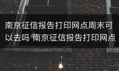 南京征信报告打印网点周末可以去吗 南京征信报告打印网点周末可以去吗安全吗