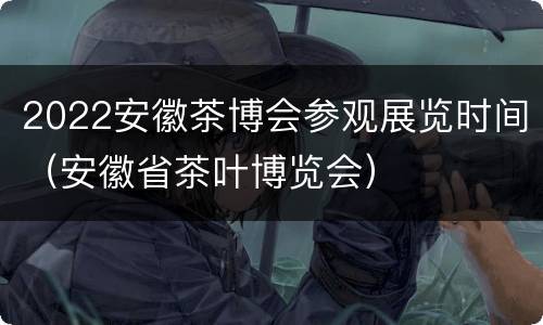 2022安徽茶博会参观展览时间（安徽省茶叶博览会）