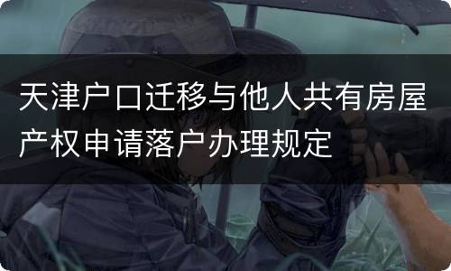 天津户口迁移与他人共有房屋产权申请落户办理规定