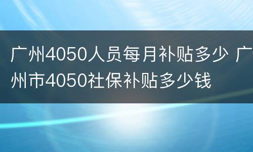 广州4050人员每月补贴多少 广州市4050社保补贴多少钱