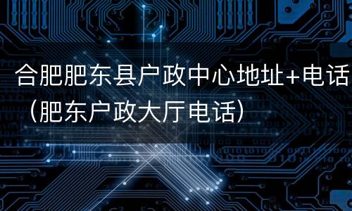合肥肥东县户政中心地址+电话（肥东户政大厅电话）