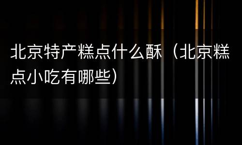 北京特产糕点什么酥（北京糕点小吃有哪些）