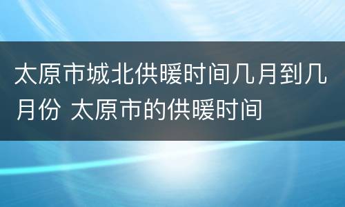 太原市城北供暖时间几月到几月份 太原市的供暖时间