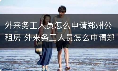 外来务工人员怎么申请郑州公租房 外来务工人员怎么申请郑州公租房补贴