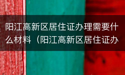 阳江高新区居住证办理需要什么材料（阳江高新区居住证办理需要什么材料呢）