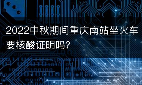 2022中秋期间重庆南站坐火车要核酸证明吗？