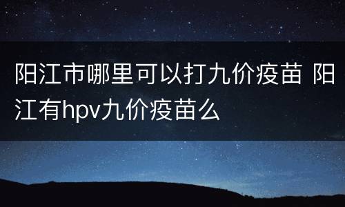 阳江市哪里可以打九价疫苗 阳江有hpv九价疫苗么