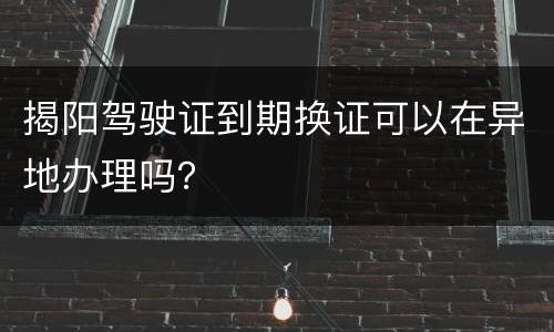 揭阳驾驶证到期换证可以在异地办理吗？