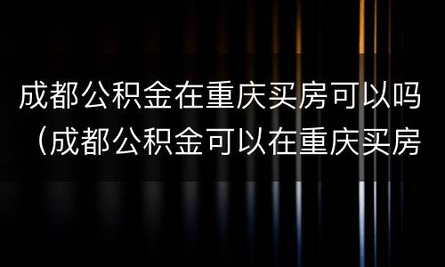 成都公积金在重庆买房可以吗（成都公积金可以在重庆买房吗?）