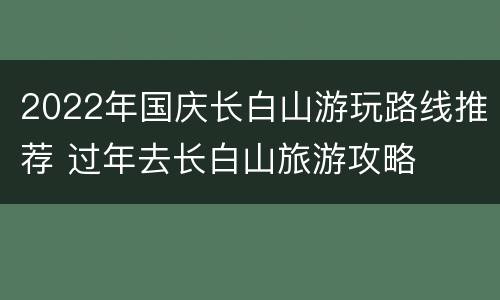 2022年国庆长白山游玩路线推荐 过年去长白山旅游攻略