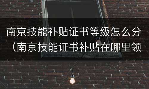 南京技能补贴证书等级怎么分（南京技能证书补贴在哪里领）