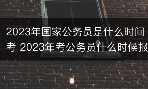 2023年国家公务员是什么时间考 2023年考公务员什么时候报名