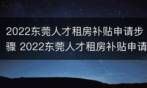 2022东莞人才租房补贴申请步骤 2022东莞人才租房补贴申请步骤及时间