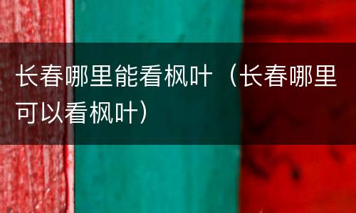 长春哪里能看枫叶（长春哪里可以看枫叶）