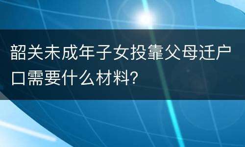 韶关未成年子女投靠父母迁户口需要什么材料？