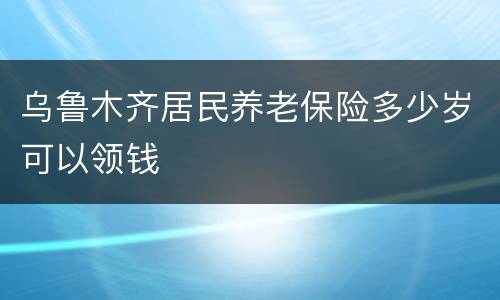 乌鲁木齐居民养老保险多少岁可以领钱