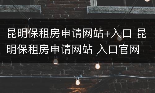 昆明保租房申请网站+入口 昆明保租房申请网站 入口官网
