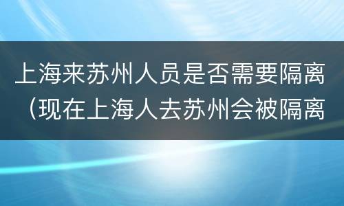 上海来苏州人员是否需要隔离（现在上海人去苏州会被隔离吗）