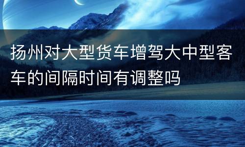 扬州对大型货车增驾大中型客车的间隔时间有调整吗