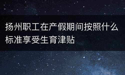 扬州职工在产假期间按照什么标准享受生育津贴