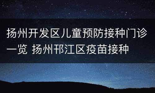 扬州开发区儿童预防接种门诊一览 扬州邗江区疫苗接种