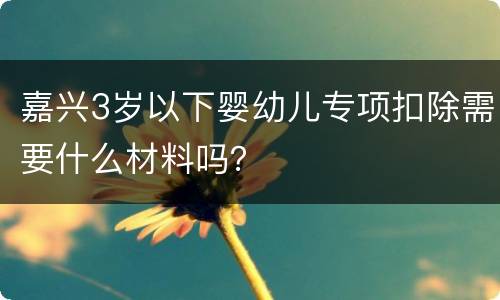 嘉兴3岁以下婴幼儿专项扣除需要什么材料吗？