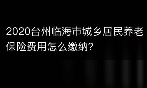 2020台州临海市城乡居民养老保险费用怎么缴纳？