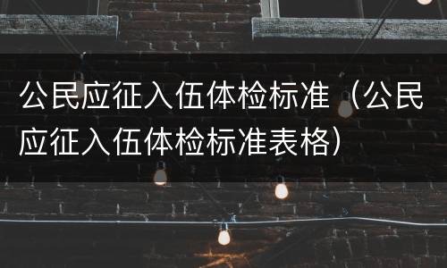 公民应征入伍体检标准（公民应征入伍体检标准表格）