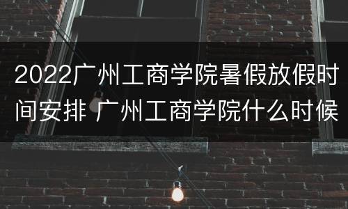 2022广州工商学院暑假放假时间安排 广州工商学院什么时候放暑假